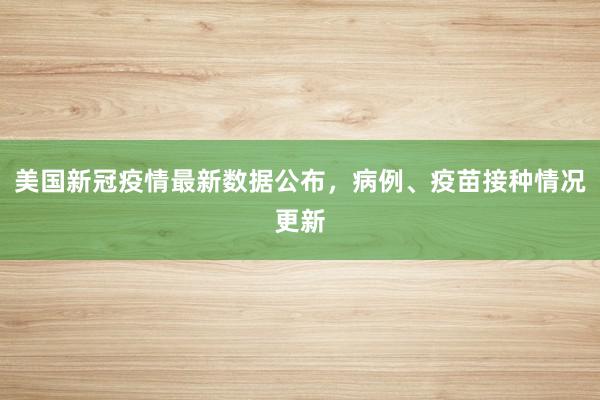 美国新冠疫情最新数据公布，病例、疫苗接种情况更新